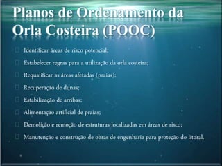 Identificar áreas de risco potencial;
Estabelecer regras para a utilização da orla costeira;
Requalificar as áreas afetadas (praias);
Recuperação de dunas;
Estabilização de arribas;
Alimentação artificial de praias;
Demolição e remoção de estruturas localizadas em áreas de risco;
Manutenção e construção de obras de engenharia para proteção do litoral.
 