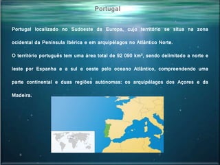 Portugal localizado no Sudoeste da Europa, cujo território se situa na zona
ocidental da Península Ibérica e em arquipélagos no Atlântico Norte.
O território português tem uma área total de 92 090 km², sendo delimitado a norte e
leste por Espanha e a sul e oeste pelo oceano Atlântico, compreendendo uma
parte continental e duas regiões autónomas: os arquipélagos dos Açores e da
Madeira.
Portugal
 