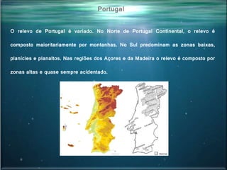 Portugal
O relevo de Portugal é variado. No Norte de Portugal Continental, o relevo é
composto maioritariamente por montanhas. No Sul predominam as zonas baixas,
planícies e planaltos. Nas regiões dos Açores e da Madeira o relevo é composto por
zonas altas e quase sempre acidentado.
 