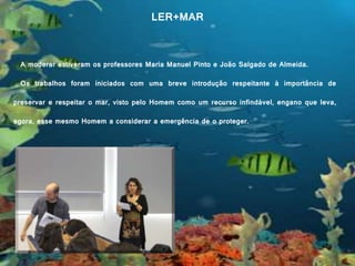 LER+MAR LER+MAR
A moderar estiveram os professores Maria Manuel Pinto e João Salgado de Almeida.
Os trabalhos foram iniciados com uma breve introdução respeitante à importância de
preservar e respeitar o mar, visto pelo Homem como um recurso infindável, engano que leva,
agora, esse mesmo Homem a considerar a emergência de o proteger.
 