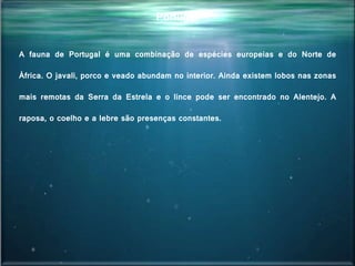 Portugal
A fauna de Portugal é uma combinação de espécies europeias e do Norte de
África. O javali, porco e veado abundam no interior. Ainda existem lobos nas zonas
mais remotas da Serra da Estrela e o lince pode ser encontrado no Alentejo. A
raposa, o coelho e a lebre são presenças constantes.
 