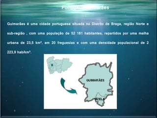 Portugal - Guimarães
Guimarães é uma cidade portuguesa situada no Distrito de Braga, região Norte e
sub-região , com uma população de 52 181 habitantes, repartidos por uma malha
urbana de 23,5 km², em 20 freguesias e com uma densidade populacional de 2
223,9 hab/km².
 