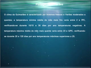 Portugal - Guimarães
O clima da Guimarães é caracterizado por Invernos frescos e Verões moderados a
quentes; a temperatura mínima média do mês mais frio varia entre 2 e 5ºC,
verificando-se durante 10/15 a 30 dias por ano temperaturas negativas. A
temperatura máxima média do mês mais quente varia entre 23 e 32ºC, verificando-
se durante 20 a 120 dias por ano temperaturas máximas superiores a 25.
 