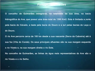 Portugal - Guimarães
O concelho de Guimarães intregra-se, na totalidade da sua área, na bacia
hidrográfica do Ave, que possui uma área total de 1390 Km2. Esta é limitada a norte
pela bacia do Cávado, a leste pela bacia do Douro e a sul pelas bacias do Leça e
do Douro.
O rio Ave percorre cerca de 100 km desde a sua nascente (Serra da Cabreira) até à
sua foz (Vila do Conde). Os seus principais afluentes são na sua margem esquerda
o rio Vizela e, na sua margem direita o rio Este.
No concelho de Guimarães, as linhas de água mais representativas do Ave são o
rio Vizela e o rio Selho.
 