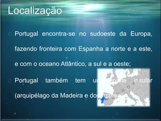 Localização
Portugal encontra-se no sudoeste da Europa,
fazendo fronteira com Espanha a norte e a este,
e com o oceano Atlântico, a sul e a oeste;
Portugal também tem uma parte insular
(arquipélago da Madeira e dos Açores).
 