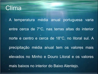 Clima
A temperatura média anual portuguesa varia
entre cerca de 7°C, nas terras altas do interior
norte e centro e cerca de 18°C, no litoral sul. A
precipitação média anual tem os valores mais
elevados no Minho e Douro Litoral e os valores
mais baixos no interior do Baixo Alentejo.
 