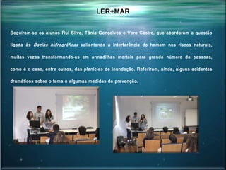 Seguiram-se os alunos Rui Silva, Tânia Gonçalves e Vera Castro, que abordaram a questão
ligada às Bacias hidrográficas salientando a interferência do homem nos riscos naturais,
muitas vezes transformando-os em armadilhas mortais para grande número de pessoas,
como é o caso, entre outros, das planícies de inundação. Referiram, ainda, alguns acidentes
dramáticos sobre o tema e algumas medidas de prevenção.
LER+MAR
 