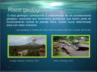 Risco geológico
O risco geológico corresponde à probabilidade de um acontecimento
perigoso, associado aos fenómenos geológicos que fazem parte do
funcionamento normal do planeta Terra, ocorrer numa determinada
área num dado momento.
riscos geológicos. In Infopédia [Em linha]. Porto: Porto Editora, 2003-2014. [Consult. 2014-02-06].
Erupção vulcânica, Indonésia, 2014 Sismo, Indonésia, 2012
 