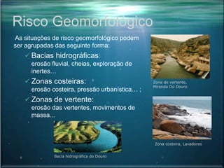 Risco Geomorfológico
As situações de risco geomorfológico podem
ser agrupadas das seguinte forma:
 Bacias hidrográficas:
erosão fluvial, cheias, exploração de
inertes…
 Zonas costeiras:
erosão costeira, pressão urbanística… ;
 Zonas de vertente:
erosão das vertentes, movimentos de
massa...
Bacia hidrográfica do Douro
Zona de vertente,
Miranda Do Douro
Zona costeira, Lavadores
 