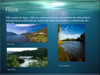 Rios
São cursos de água, mais ou menos contínuos, que correm em leito próprio,
transportando partículas de rochas de várias dimensões e substâncias em
solução.
Rio Minho
Rio Guadiana
 