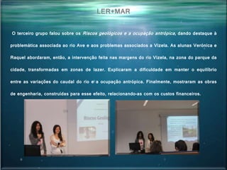 O terceiro grupo falou sobre os Riscos geológicos e a ocupação antrópica, dando destaque à
problemática associada ao rio Ave e aos problemas associados a Vizela. As alunas Verónica e
Raquel abordaram, então, a intervenção feita nas margens do rio Vizela, na zona do parque da
cidade, transformadas em zonas de lazer. Explicaram a dificuldade em manter o equilíbrio
entre as variações do caudal do rio e a ocupação antrópica. Finalmente, mostraram as obras
de engenharia, construídas para esse efeito, relacionando-as com os custos financeiros.
LER+MAR
 