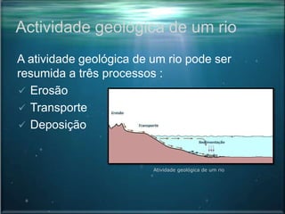 Actividade geológica de um rio
A atividade geológica de um rio pode ser
resumida a três processos :
 Erosão
 Transporte
 Deposição
Atividade geológica de um rio
 