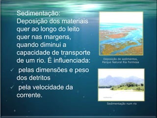 Sedimentação:
Deposição dos materiais
quer ao longo do leito
quer nas margens,
quando diminui a
capacidade de transporte
de um rio. É influenciada:
 pelas dimensões e peso
dos detritos
 pela velocidade da
corrente.
Sedimentação num rio
Deposição de sedimentos,
Parque Natural Ria Formosa
 