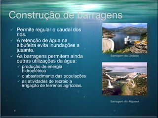 Construção de barragens
 Permite regular o caudal dos
rios.
 A retenção de água na
albufeira evita inundações a
jusante.
 As barragens permitem ainda
outras utilizações da água:
 produção de energia
hidroelétrica
 o abastecimento das populações
 as atividades de recreio a
irrigação de terrenos agrícolas.
Barragem do Alqueva
Barragem do Lindoso
 