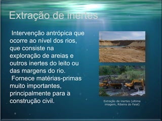 Extração de inertes
Intervenção antrópica que
ocorre ao nível dos rios,
que consiste na
exploração de areias e
outros inertes do leito ou
das margens do rio.
Fornece matérias-primas
muito importantes,
principalmente para a
construção civil. Extração de inertes (ultima
imagem, Ribeira do Faial)
 