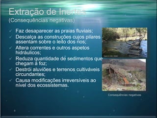 Extração de Inertes
(Consequências negativas)
 Faz desaparecer as praias fluviais;
 Descalça as construções cujos pilares
assentam sobre o leito dos rios;
 Altera correntes e outros aspetos
hidráulicos;
 Reduza quantidade de sedimentos que
chegam à foz;
 Destrói aluviões e terrenos cultiváveis
circundantes;
 Causa modificações irreversíveis ao
nível dos ecossistemas.
Consequências negativas
 