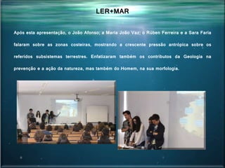 Após esta apresentação, o João Afonso; a Maria João Vaz; o Rúben Ferreira e a Sara Faria
falaram sobre as zonas costeiras, mostrando a crescente pressão antrópica sobre os
referidos subsistemas terrestres. Enfatizaram também os contributos da Geologia na
prevenção e a ação da natureza, mas também do Homem, na sua morfologia.
LER+MAR
 