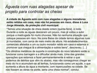 A cidade de Águeda está com ruas alagadas e alguns moradores
estão retidos em casa, mas não há pessoas em risco, disse à Lusa
Jorge Almeida, da proteção civil municipal.
"Temos uma situação de cheia desde ontem [quinta-feira], à noite.
Durante a noite as águas desceram um pouco, mas já voltou a subir
porque a madrugada foi muito chuvosa. Não há nenhuma situação que
coloque pessoas em risco. Na zona Baixa da cidade temos algumas ruas
já inundadas, com cerca de meio metro de altura. Há estabelecimentos
comerciais afetados e um ou outro morador retido em casa e estamos a
promover que chegue lá a alimentação e outros bens", descreveu. […]
"Os cilindros metálicos de suporte à construção do novo tabuleiro estão a
funcionar como barragem e a dificultar ainda mais. Uma das grandes
operações que estamos a fazer permanentemente é retirar o que
podemos de detritos que vêm rio abaixo, mas não conseguimos chegar ao
meio do rio e acumulam-se ali lenhas, funcionando como um açude, o que
aumenta a altura da água a montante, com repercussões na cidade. Se
não fossem as obras na ponte, seria uma cheia normal", conclui.
 