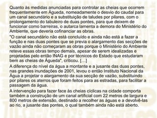 Quanto às medidas anunciadas para controlar as cheias que ocorrem
frequentemente em Águeda, nomeadamente o desvio do caudal para
um canal secundário e a substituição de taludes por pilares, com o
prolongamento do tabuleiro de duas pontes, para que deixem de
funcionar como barreiras, o autarca lamenta a demora do Ministério do
Ambiente, que deveria cofinanciar as obras.
"O canal secundário não está concluído e ainda não está a fazer a
função e nas duas pontes que se previa o alargamento das secções de
vazão ainda não começaram as obras porque o Ministério do Ambiente
reteve essas obras tempo demais, apesar de serem idealizadas e
projetadas pelo então INAG e por técnicos do Estado que estudaram
bem as cheias de Águeda", criticou. […]
A diferença do nível da água a montante e a jusante das duas pontes,
nas grandes inundações de 2001, levou o então Instituto Nacional da
Água a projetar o alargamento da sua secção de vazão, substituindo
por pilares os aterros que foram feitos para as estradas, para facilitar a
passagem da água.
A intervenção para fazer face às cheias cíclicas na cidade comporta
também a construção de um canal artificial com 22 metros de largura e
800 metros de extensão, destinado a recolher as águas e a devolvê-las
ao rio, a jusante das pontes, o qual também ainda não está aberto.
 