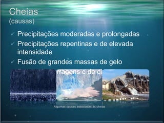 Cheias
(causas)
 Precipitações moderadas e prolongadas
 Precipitações repentinas e de elevada
intensidade
 Fusão de grandes massas de gelo
 Rotura de barragens e de diques
Algumas causas associadas às cheias
 
