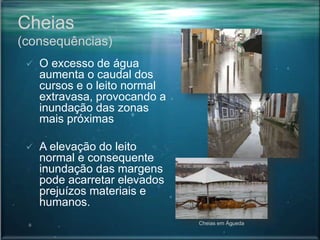Cheias
(consequências)
 O excesso de água
aumenta o caudal dos
cursos e o leito normal
extravasa, provocando a
inundação das zonas
mais próximas
 A elevação do leito
normal e consequente
inundação das margens
pode acarretar elevados
prejuízos materiais e
humanos.
Cheias em Águeda
 