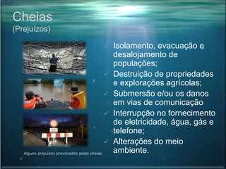 Cheias
(Prejuízos)
 Isolamento, evacuação e
desalojamento de
populações;
 Destruição de propriedades
e explorações agrícolas;
 Submersão e/ou os danos
em vias de comunicação
 Interrupção no fornecimento
de eletricidade, água, gás e
telefone;
 Alterações do meio
ambiente.Alguns prejuízos provocados pelas cheias
 