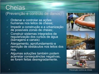 Cheias
(Prevenção e controlo de danos)
 Ordenar e controlar as ações
humanas nos leitos de cheias;
 Impedir a construção e a urbanização
de possíveis zonas de cheias;
 Construir sistemas integrados de
regularização dos cursos de água
(barragens e canais)
 Alargamento, aprofundamento e
remoção de obstáculos nos leitos dos
rios.
 Algumas soluções também podem
acarretar consequências negativas,
se forem feitas desregradamente.
Prevenção contra as cheias
 