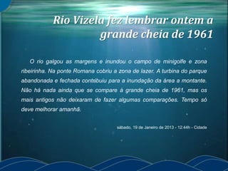 Rio Vizela fez lembrar ontem a
grande cheia de 1961
O rio galgou as margens e inundou o campo de minigolfe e zona
ribeirinha. Na ponte Romana cobriu a zona de lazer. A turbina do parque
abandonada e fechada contribuiu para a inundação da área a montante.
Não há nada ainda que se compare à grande cheia de 1961, mas os
mais antigos não deixaram de fazer algumas comparações. Tempo só
deve melhorar amanhã.
sábado, 19 de Janeiro de 2013 - 12:44h - Cidade
 