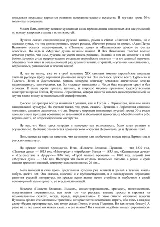 предложив несколько вариантов развития повествовательного искусства. И все-таки проза 30-х
годов еще первородна.

     Может быть, поэтому великие художники слова преисполнены непонятных для нас сомнений
по поводу жанровых границ и возможностей.

     Пушкин создал «энциклопедию русской жизни», роман в стихах «Евгений Онегин», но с
досадою думал, что «не одолел романа», просто романа, обычного романа «в прозе». «Арап Петра
Великого» остался неоконченным, а «Пиковую даму» и «Капитанскую дочку» он считал
повестями. Но ведь и «Мертвые души» названы поэмой. И Лев Николаевич Толстой вполне
серьезно уверял, что «мы, русские, не умеем писать романы». Видимо, в том их качестве и в той
форме, которые столь непринужденно создавали европейские писатели — а это длинный перечень
общеизвестных имен и ошеломляющий ряд художественных открытий, неустанно накапливаемых,
сохраняемых, развиваемых в течение веков!

     И, тем не менее, уже во второй половине XIX столетия именно европейские писатели
считали русскую прозу вершиной романного искусства. Это касалось прежде всего Тургенева и
Толстого. Затем и Достоевского, романы которого поначалу оставляли впечатление чего-то
незавершенного, хаотического, как бы «наспех» написанного. Чехов был воспринят сразу и без
оговорок. В наше время пришло, наконец, и широкое мировое признание художественного
новаторства прозы Гоголя, Пушкина, Лермонтова, которая некогда казалась невоспроизводимой на
другие языки в силу ее национальной специфичности.

     Русские литераторы всегда почитали Пушкина, как и Гоголя и Лермонтова, началом начал
национальной культуры. Но считали также, что проза, скажем, Пушкина и Лермонтова слишком
«оголена», слишком лаконична, что ли. Вместе с мировым признанием русской прозы 30-х годов
прошлого века приходит осознание ее автономной и абсолютной ценности, ее обособленной в себе
вершин-ности, ее непревзойденного мастерства.

    Не все, что было здесь открыто и намечено как возможность, было затем развито и
осуществлено. Особенно это касается прозаического искусства Лермонтова, да и Пушкина тоже.

     Попытаемся же вкратце наметить, что же нового или необычного внесла проза Лермонтова в
русскую литературу.

     Но прежде немного хронологии. Итак, «Повести Белкина» Пушкина — это 1830 год,
«Пиковая дама» — 1833 год, «Миргород» и «Арабески» Гоголя — 1835 год, «Капитанская дочка»
и «Путешествие в Арзрум»—1836 год, «Герой нашего времени» — 1840 год, первый том
«Мертвых душ» — 1842 год. Шедевры эти были созданы молодыми людьми, а роман «Герой
нашего времени» юношей, которому едва исполнилось 26 лет...

     Была молодой и сама проза, представшая чудесно уже великой и зрелой в течение каких-
нибудь десяти лет. Она связана, конечно, и с предшествующим, и с последующим периодами
развития русской литературы, но прежде всего являет нечто стройное и необычное в своей
неповторимой характерности, ее всегда отличающей.

      Возьмем «Повести Белкина». Емкость, концентрированность, краткость, многозначность
повествования поразительны, при всем том что рассказы внешне просты и строятся на
незамысловатом сюжете, всегда, правда, парадоксальном. В этом смысле маленькие повести
Пушкина сродни его маленьким трагедиям, которые почти невозможно играть, ибо здесь в каждом
слове «бездна пространства», как точно сказал Гоголь о стиле Пушкина. Но как играть бездну? А
разве не то же самое мы можем сказать о его поэзии? Но в поэзии подобная концентрированность
 
