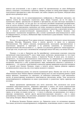 кажется нам естественной, а как в драме и прозе? Не противопоказана ли такая обобщенная
емкость, влекущая к «оголенному» лаконизму, жанрам, которые по самой своей природе требуют
пластического пространства и даже «болтовни», как любил говорить сам Пушкин, побуждая своих
друзей писать романную прозу.

      Мы уже знаем, что эта концентрированность изображения в «Маленьких трагедиях», как
правило, стоила им театральных подмостков. Даже «Борис Годунов», уж на что вещь, по
пушкинским меркам, «растянутая» во времени и пространстве, все-таки настолько насыщенна и
сложна, что, по существу, до сих пор так и не получила достойной театральной интерпретации,
если не считать великого подвига Мусоргского, создавшего одноименную оперу. Получается, что
драматургическое произведение, написанное для театра, оказывается адекватно воспроизведенным
не средствами реалистического и романтического театрального искусства, а средствами музыки, то
есть в области духовно-поэтической эмоциональности. Но и «Повести Белкина» тоже
предполагают «музыкальное восприятие», ибо в основе пушкинской повествовательности лежит
не информативность, но мысль, обобщенный образ человеческого существования. Такова и поэзия,
и проза Лермонтова.

     Но ведь это противоречие! Если драма позволяет вторжение поэтического начала (вспомним
Шекспира, Шиллера, Мицкевича, Блока и многих других!), то прозе это в принципе
противопоказано. Она требует описания, воспроизведения, воссоздания пространственных и
пластических предметов и характеров в их развитии, изменении, в соотношении с
многоразличными обстоятельствами и т. д., причем в их реальной «зримости» «вещественности».
Учтем при этом, что речь идет о возможностях литературы начала XIX века, а не начала XX века.

     Пушкин, а за ним и Лермонтов как бы пренебрегают «начальными классами» искусства
прозаической повествовательное™, смело творя новое, необычное, предвосхищая то, что станет
уделом долгого периода развития, скажем, в творчестве Чехова. В самом деле, эта ясность и
прозрачность, эта изящная дистанционность повествователя, эта завершенность и законченность,
эта выверенная высоким вкусом соотнесенность всех частей целого, эта непринужденность
построения замкнутого в себе художественного мира, являющегося аналогом и реальности, и
прекрасного,— это, конечно, единственный в своем роде пример завершения на русском материале
и в русской речи близких Пушкину сторон и качеств целого периода развития мирового
постренессансного искусства, ему столь хорошо ведомого и знаемого.

     Именно Лермонтов развил эти качества пушкинской прозы. Каковы они хотя бы в самом
общем внешнем виде? Можно обратить внимание прежде всего на само построение романа «Герой
нашего времени», основанного на «записках», на свободную компоновку в себе законченных
частей, на разносторонние возможности повествователя, рассказчика, автора. Этим достигается
концентрированность изображения на самых существенных и сущностных чертах характера или
коллизии.

     Всякое прозаическое произведение есть нечто целостное. Оно достигается или путем
«линейной повествовательности», движением характеров в сюжете, или путем сосредоточения
нескольких событий, нескольких «фрагментов» жизни в единстве рассказывающего или
вспоминающего повествователя. В первом случае автор скрыт за текстом, за описанием событий и
героев, он за ними; во втором случае он — в тексте, в событиях, им рассказанных, он и автор и
персонаж одновременно, причем другие рассказчики-персонажи находятся с ним в. самых
разнообразных отношениях, они дополняют, раскрывают иные стороны ситуации, да и его самого
тоже (автор, Печорин, Максим Максимыч).

     В «Повестях Белкина» Пушкин наметил это, Лермонтов сделал это осознанным приемом.
Тем самым достигается конденсированность изображения, позволяющая сказать о самом главном
 