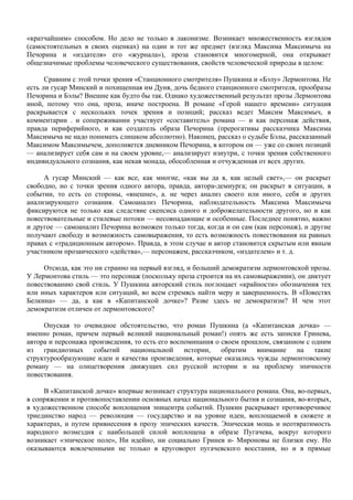 «кратчайшим» способом. Но дело не только в лаконизме. Возникает множественность взглядов
(самостоятельных в своих оценках) на один и тот же предмет (взгляд Максима Максимыча на
Печорина и «издателя» его «журнала»), проза становится многомерной, она открывает
общезначимые проблемы человеческого существования, свойств человеческой природы в целом:

      Сравним с этой точки зрения «Станционного смотрителя» Пушкина и «Бэлу» Лермонтова. Не
есть ли гусар Минский и похищенная им Дуня, дочь бедного станционного смотрителя, прообразы
Печорина и Бэлы? Внешне как будто бы так. Однако художественный результат прозы Лермонтова
иной, потому что она, проза, иначе построена. В романе «Герой нашего времени» ситуация
раскрывается с нескольких точек зрения и позиций; рассказ ведет Максим Максимыч, в
комментарии . и сопереживании участвует «составитель» романа — и как персонаж действия,
правда периферийного, и как создатель образа Печорина (прерогативы рассказчика Максима
Максимыча не надо понимать слишком абсолютно). Наконец, рассказ о судьбе Бэлы, рассказанный
Максимом Максимычем, дополняется дневником Печорина, в котором он — уже со своих позиций
— анализирует себя сам и на своем уровне,— анализирует изнутри, с точки зрения собственного
индивидуального сознания, как некая монада, обособленная и отчужденная от всех других.

     А гусар Минский — как все, как многие, «как вы да я, как целый свет»,— он раскрыт
свободно, но с точки зрения одного автора, правда, автора-демиурга; он раскрыт в ситуации, в
событии, то есть со стороны, «внешне», а. не через анализ своего или иного, себя и других
анализирующего сознания. Самоанализ Печорина, наблюдательность Максима Максимыча
фиксируются не только как следствие скепсиса одного и доброжелательности другого, но и как
повествовательные и стилевые потоки — несовпадающие и особенные. Последнее понятно, важно
и другое — самоанализ Печорина возможен только тогда, когда и он сам (как персонаж), и другие
получают свободу и возможность самовыражения, то есть возможность повествования на равных
правах с «традиционным автором». Правда, в этом случае и автор становится скрытым или явным
участником прозаического «действа»,— персонажем, рассказчиком, «издателем» и т. д.

     Отсюда, как это ни странно на первый взгляд, и больший демократизм лермонтовской прозы.
У Лермонтова стиль — это персонаж (поскольку проза строится на их самовыражении), он диктует
повествованию свой стиль. У Пушкина авторский стиль поглощает «крайности» обозначения тех
или иных характеров или ситуаций, во всем стремясь найти меру и завершенность. В «Повестях
Белкина» — да, а как в «Капитанской дочке»? Разве здесь не демократизм? И чем этот
демократизм отличен от лермонтовского?

     Опуская то очевидное обстоятельство, что роман Пушкина (а «Капитанская дочка» —
именно роман, причем первый великий национальный роман!) опять же есть записки Гринева,
автора и персонажа произведения, то есть его воспоминания о своем прошлом, связанном с одним
из грандиозных событий национальной истории, обратим внимание на такие
структурообразующие идеи и качества произведения, которые оказались чужды лермонтовскому
роману — на олицетворения движущих сил русской истории и на проблему эпичности
повествования.

     В «Капитанской дочке» впервые возникает структура национального романа. Она, во-первых,
в сопряжении и противопоставлении основных начал национального бытия и сознания, во-вторых,
в художественном способе воплощения эпицентра событий. Пушкин раскрывает противоречивое
триединство народ — революция — государство и на уровне идеи, воплощаемой в сюжете и
характерах, и путем привнесения в прозу эпических качеств. Эпическая мощь и неотвратимость
народного возмездия с наибольшей силой воплощена в образе Пугачева, вокруг которого
возникает «эпическое поле», Ни идейно, ни социально Гринев и- Мироновы не близки ему. Но
оказываются вовлеченными не только в круговорот пугачевского восстания, но и в прямые
 