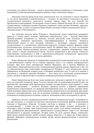отношения с его вождем. Пугачев — центр и средоточие романа, независимо от отношения к нему
персонажей. Судьба автора воспоминаний подчинена этому «эпическому центру».

      Эпические качества прозы более всего замечательны тем, что позволяют в тексте совершить
то, что почти невозможно в действительности — осознать, по чувствовать и воссоздать как свою
художественную реальность целостность человека, народа, мира. Это есть высший тип
прозаического повествования. Это возникает только в связи с образом Пугачева. Но это значит, что
художественные особенности романа Пушкина утверждают самые высшие бытийные, народные,
общечеловеческие, а значит, и ценности нравственные, духовные в образе вождя русского бунта —
«бессмысленного и беспощадного».

     Эти эпические качества прозы Пушкина в «Капитанской дочке» пророчески раскрывают
характер и судьбу самого великого проявления национального духа — русской революции.
Пушкин-художник воспроизвел ее эпически, поэтому революция стала истинным центром
произведения, эпическим средоточием, персонифицированным в Пугачеве. Эпичность
«Капитанской дочки» и всех ситуаций, связанных с Пугачевым, показала способность
художественного и, следовательно, национально-народного сознания овладеть формами новых
коллективистских, целостных, неотчужденных связей. По крайней мере, это стало эстетическим
идеалом и целью. Пушкин-художник постигал, следовательно, грядущие общенародные связи,
цели, задачи и загадки национального бытия, постигал посредством и при помощи эпического
повествования, заключающего в себе и национально-социальную историческую перспективу,
которую, как мыслитель, он мог и не всегда принимать.

     Роман Лермонтова движется по направлению пушкинской художественной мысли, но как бы
с противоположной стороны. Не со стороны народного эпоса, а со стороны индивидуального
сознания. При всем своем демократизме Максим Максимыч, как и капитан Миронов, не
олицетворяет общенациональную идею. Художественный парадокс романа Лермонтова в том, что
эту революционную идею олицетворяет индивидуализм Печорина. С этим эмоционально трудно
примириться, но Белинский недаром видел в Печорине необъятную силу. И дело не в намеках о
загадочном и «громком» прошлом Печорина — дело опять же в построении художественного
целого, центром и героем которого становится индивидуальная аналитическая мысль.

     Роман Лермонтова как будто идет мимо пушкинских эпических открытий. И это при том, что
мало кто в русской литературе, кроме Толстого, внутри себя и в своей романтической поэзии, так
противостоял, всеотрицая, всем официальным основам государственного существования. С точки
зрения художественной — эпичность Пушкина стремится постичь и выразить первоосновы
национального существования, его движущие революционные силы, его, наконец, роковые тайны.
Герой же романа Лермонтова в силу своей неэпичности, романтического всеотрицания даже может
выглядеть «консервативным», если мы не рискнем учитывать прогрессивные и революционные
возможности индивидуального сознания, личности, автономной в себе и отчужденной от других.

     Лермонтов постигал индивидуалистические свойства человеческой натуры, эсознающей их
как свое несчастие, в то время как они были наступающей естественной формой существования
человека в буржуазном обществе. Ситуацию сво-5оды и прорыва в нее — и духовную и
художественную — сознает как раз индивидуальный мир автора, который умопостигает и
анализирует мир и человека. Они сосредоточены в нем самом, в его личном отношении к ним. В
этом :пецифическая революционность лермонтовского художественного мира и его некоторая
обособленность в русской литературе, которая пошла по пути анализа общих, социальных,
нравственно-гуманистических связей человека, народа, общества, в то время как «Героя нашего
времени» формирует индивидуальное сознание автора, внешне рассредоточенное в нескольких
рассказчиках.
 