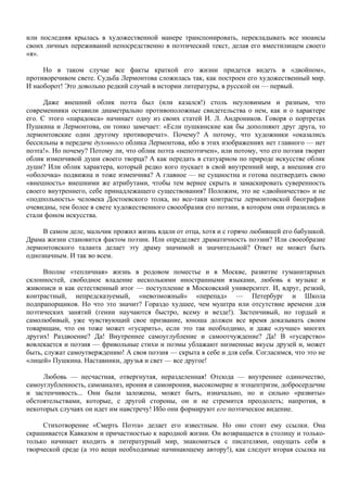 или последняя крылась в художественной манере транспонировать, перекладывать все нюансы
своих личных переживаний непосредственно в поэтический текст, делая его вместилищем своего
«я».

     Но в таком случае все факты краткой его жизни придется видеть в «двойном»,
противоречивом свете. Судьба Лермонтова сложилась так, как построен его художественный мир.
И наоборот! Это довольно редкий случай в истории литературы, в русской он — первый.

      Даже внешний облик поэта был (или казался!) столь неуловимым и разным, что
современники оставили диаметрально противоположные свидетельства о нем, как и о характере
его. С этого «парадокса» начинает одну из своих статей И. Л. Андроников. Говоря о портретах
Пушкина и Лермонтова, он тонко замечает: «Если пушкинские как бы дополняют друг друга, то
лермонтовские один другому противоречат». Почему? А потому, что художники «оказались
бессильны в передаче духовного облика Лермонтова, ибо в этих изображениях нет главного — нет
поэта!». Но почему? Потому ли, что облик поэта «непоэтичен», или потому, что его поэзия творит
облик изменчивой души своего творца? А как передать в статуарном по природе искусстве облик
души? Или облик характера, который редко кого пускает в свой внутренний мир, а внешняя его
«оболочка» подвижна и тоже изменчива? А главное — не сущностна и готова подтвердить свою
«внешность» внешними же атрибутами, чтобы тем вернее скрыть и замаскировать суверенность
своего внутреннего, себе принадлежащего существования? Положим, это не «двойничество» и не
«подпольность» человека Достоевского толка, но все-таки контрасты лермонтовской биографии
очевидны, тем более в свете художественного своеобразия его поэзии, в котором они отразились и
стали фоном искусства.

     В самом деле, мальчик прожил жизнь вдали от отца, хотя и с горячо любившей его бабушкой.
Драма жизни становится фактом поэзии. Или определяет драматичность поэзии? Или своеобразие
лермонтовского таланта делает эту драму значимой и значительной? Ответ не может быть
однозначным. И так во всем.

     Вполне «тепличная» жизнь в родовом поместье и в Москве, развитие гуманитарных
склонностей, свободное владение несколькими иностранными языками, любовь к музыке и
живописи и как естественный итог — поступление в Московский университет. И, вдруг, резкий,
контрастный, непредсказуемый, «невозможный» «перепад» — Петербург и Школа
подпрапорщиков. Но что это значит? Гораздо худшее, чем муштра или отсутствие времени для
поэтических занятий (гении научаются быстро, всему и везде!). Застенчивый, но гордый и
самолюбивый, уже чувствующий свое призвание, юноша должен все время доказывать своим
товарищам, что он тоже может «гусарить», если это так необходимо, и даже «лучше» многих
других! Раздвоение? Да! Внутреннее самоуглубление и самоотчуждение? Да! В «гусарство»
вовлекается и поэзия — фривольные стихи и поэмы ублажают низменные вкусы друзей и, может
быть, служат самоутверждению! А своя поэзия — скрыта в себе и для себя. Согласимся, что это не
«лицей» Пушкина. Наставники, друзья и свет — все другое!

     Любовь — несчастная, отвергнутая, неразделенная! Отсюда — внутреннее одиночество,
самоуглубленность, самоанализ, ирония и самоирония, высокомерие и эгоцентризм, добросердечие
и застенчивость... Они были заложены, может быть, изначально, но и сильно «развиты»
обстоятельствами, которые, с другой стороны, он и не стремится преодолеть; напротив, в
некоторых случаях он идет им навстречу! Ибо они формируют его поэтическое видение.

     Стихотворение «Смерть Поэта» делает его известным. Но оно стоит ему ссылки. Она
скрашивается Кавказом и причастностью к народной жизни. Он возвращается в столицу и только-
только начинает входить в литературный мир, знакомиться с писателями, ощущать себя в
творческой среде (а это вещи необходимые начинающему автору!), как следует вторая ссылка на
 