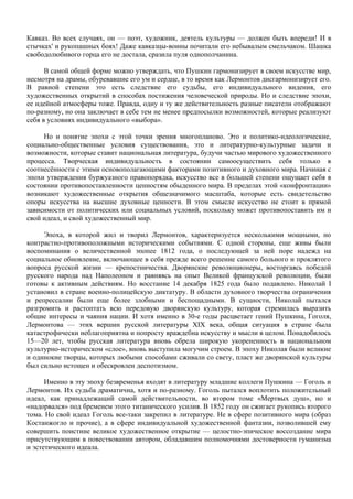 Кавказ. Во всех случаях, он — поэт, художник, деятель культуры — должен быть впереди! И в
стычках' и рукопашных боях! Даже кавказцы-воины почитали его небывалым смельчаком. Шашка
свободолюбивого горца его не достала, сразила пуля однополчанина.

      В самой общей форме можно утверждать, что Пушкин гармонизирует в своем искусстве мир,
несмотря на драмы, обуревавшие его ум и сердце, в то время как Лермонтов дисгармонизирует его.
В равной степени это есть следствие его судьбы, его индивидуального видения, его
художественных открытий в способах постижения человеческой природы. Но и следствие эпохи,
ее идейной атмосферы тоже. Правда, одну и ту же действительность разные писатели отображают
по-разному, но она заключает в себе тем не менее предпосылки возможностей, которые реализуют
себя в условиях индивидуального «выбора».

     Но и понятие эпохи с этой точки зрения многопланово. Это и политико-идеологические,
социально-общественные условия существования, это и литературно-культурные задачи и
возможности, которые ставит национальная литература, будучи частью мирового художественного
процесса. Творческая индивидуальность в состоянии самоосуществить себя только в
соотнесённости с этими основополагающими факторами позитивного и духовного мира. Начиная с
эпохи утверждения буржуазного правопорядка, искусство все в большей степени ощущает себя в
состоянии противопоставленности ценностям обыденного мира. В пределах этой «конфронтации»
возникают художественные открытия общезначимого масштаба, которые есть свидетельство
опоры искусства на высшие духовные ценности. В этом смысле искусство не стоит в прямой
зависимости от политических или социальных условий, поскольку может противопоставить им и
свой идеал, и свой художественный мир.

     Эпоха, в которой жил и творил Лермонтов, характеризуется несколькими мощными, но
контрастно-противоположными историческими событиями. С одной стороны, еще живы были
воспоминания о величественной эпопее 1812 года, о последующей за ней поре надежд на
социальное обновление, включающее в себя прежде всего решение самого больного и проклятого
вопроса русской жизни — крепостничества. Дворянские революционеры, восторгаясь победой
русского народа над Наполеоном и равняясь на опыт Великой французской революции, были
готовы к активным действиям. Но восстание 14 декабря 1825 года было подавлено. Николай I
установил в стране военно-полицейскую диктатуру. В области духовного творчества ограничения
и репрессалии были еще более злобными и беспощадными. В сущности, Николай пытался
разгромить и растоптать всю передовую дворянскую культуру, которая стремилась выразить
общие интересы и чаяния нации. И хотя именно в 30-е годы расцветает гений Пушкина, Гоголя,
Лермонтова — этих вершин русской литературы XIX века, общая ситуация в стране была
катастрофически неблагоприятна и попросту враждебна искусству и мысли в целом. Понадобилось
15—20 лет, чтобы русская литература вновь обрела широкую укорененность в национальном
культурно-историческом «слое», вновь выступила могучим строем. В эпоху Николая были великие
и одинокие творцы, которых любыми способами сживали со свету, пласт же дворянской культуры
был сильно истощен и обескровлен деспотизмом.

      Именно в эту эпоху безвременья входят в литературу младшие коллеги Пушкина — Гоголь и
Лермонтов. Их судьба драматична, хотя и по-разному. Гоголь пытался воплотить положительный
идеал, как принадлежащий самой действительности, во втором томе «Мертвых душ», но и
«надорвался» под бременем этого титанического усилия. В 1852 году он сжигает рукопись второго
тома. Но свой идеал Гоголь все-таки закрепил в литературе. Не в сфере позитивного мира (образ
Костанжогло и прочие), а в сфере индивидуальной художественной фантазии, позволившей ему
совершить поистине великое художественное открытие — целостно-эпическое воссоздание мира
присутствующим в повествовании автором, обладавшим полномочиями достоверности гуманизма
и эстетического идеала.
 