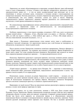 Лирическое «я» может объективироваться в персонаже, который обретает даже собственный
голос и стиль («Завещание», «Сосед», «Узник»); оно обретает конкретность, реальность, как бы
«рассредоточено» вовне его — и тем не менее художественный мир воссоздает все те же
изменчивые и личные состояния души, отношение и позицию автора к воссоздаваемым им
конкретным явлениям. Поэтому реальность, позднего Лермонтова продолжает быть субъективной
и символической, она есть символ, отпечаток, слепок его души и мысли. Напротив,
эмоциональность раннего лирического дневника передает реальность его самопознания. Он
поучителен с точки зрения понимания его искусства.

     Но символическая персонификация личных субъективных представлений и ощущений вовсе
не означает у Лермонтова отрыв от действительности, но кон-денсированность,
целеустремленность лирического познания.

     Особенно поразительны в этом смысле шедевры, созданные в 1841 году, всего за несколько
месяцев земной жизни — «Пророк», «Сон», «Выхожу один я на дорогу...», «Листок», «Родина»,
«Нет, не тебя так пылко я люблю...», «Они любили друг друга...», «Утес», «На севере диком...»
«Из-под таинственной, холодной полумаски...» и т. д.

     Даже рядом с Пушкиным лермонтовские стихи являют нечто такое и необходимое, и
небывалое в русской литературе, что практически никогда уже в ней больше не повторится, не
обозначится, не разовьется с такою чудной силой.

     После анализа поэзии Лермонтова становится понятным превращение «Записок офицера» в
роман «Герой нашего времени». Это название дву-планово и маскарадно. Время безвременья не
может иметь героя! Это тезис семейно-бытового романиста. Внутренний мир личности не может
быть ограничен рамками конкретного времени — это кредо романтического поэта!

      Поскольку Лермонтов существует в реальном времени, постольку название романа дважды
иронично по отношению к действительности, ибо подчеркивает отсутствие в нем и героя, и самого
истинного времени, понимаемой как эпохи, которую творит сообщество свободных людей.
Однако, поскольку Лермонтов дерзает творить свой индивидуальный художественный мир, он уже
без всякой иронии называет Печорина (и где-то себя) «Героем нашего (то есть своего) времени».

     «Герой нашего времени» — это прежде всего Печорин. Он — персонаж и повествователь,
некий типический образ поколения безвременья, определенного жизнеповедения в целом. Так
принято считать издавна. И это справедливо.

     Попытаемся, однако, взглянуть на роман Лермонтова с иной стороны — осознать его как
необычное для своего времени явление прозы, а затем и как воплощение человеческих качеств
героя. В читательском восприятии этот процесс обратен. Молодость увлекается Печориным,
зрелость постигает гениальную простоту и сложность лермонтовской прозы.

     Правомерен ли такой подход? Ведь мы предлагаем вначале рассмотреть природу построения
романа, а только затем природу характера его героя.

     Вспомним прежде, что за одно десятилетие, начиная с 1830 года, была создана проза
Пушкина, Гоголя, Лермонтова. Правда, национальная литература осознает себя как часть мировой
литературы обычно в поэзии, проза же выводит литературу в мировой художественный процесс.
Поэзии как будто легче выразить на личностном уровне и в общезначимом масштабе
национальное бытие и сознание в непосредственности эмоций, мысли, пластики, гармонии. Таким
началом русской литературы нового времени стал Пушкин. Он был и великим прозаиком,
 