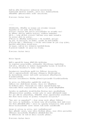 BaÅŸka yÃ¼z Ã§izgileri arÄ±yorum seninkilerde
DudaklarÄ± Ã§oktan susmuÅŸ, senin diri dudaklarÄ±nda
SÃ¶nmÃ¼ÅŸ gÃ¶zlerindeki ateÅŸ seninkinde.
ÃŸeviren: Burhan Deniz
.....
SÄ±kÄ±ntÄ±, hÃ¼zÃ¼n ve kimsen yok elinden tutacak
HayatÄ±n en zor anÄ± iÅŸte ÅŸimdi...
Arzular! Sonsuza dek nafile arzulamanÄ±n ne anlamÄ± var?
En gÃ¼zel yÄ±llar geÃ§ip gidiyor, ardÄ±na bakmadan!
AÅŸk... kime aÅŸÄ±k olursun? DeÄŸmez onca emek vermeÄŸe
Ve sonsuz aÅŸk ta yoktur.
Ä°Ã§ine mi dÃ¶nÃ¼p bakÄ±yorsun ? Ne kalmÄ±ÅŸ geriye?
Ve yok, ne mutluluk, ne keder, orasÄ± da boÅŸalmÄ±ÅŸ
Ä°htiras mÄ± ? YÃ¼rekteki o tatlÄ± zehirlenme de yok olup gider,
MantÄ±k akÄ±llÄ±ca konuÅŸunca.
Ve hayat, soÄŸuk bir dikkatle baktÄ±ÄŸÄ±nda
ÃŸylesine bomboÅŸ ve aptal bir ÅŸaka.
ÃŸeviren: Burhan Deniz
Minik Yaprak
MeÅŸe yapraÄŸÄ± kopup dÃ¼ÅŸtÃ¼ dalÄ±ndan
Ve steplere yuvarlandÄ±, acÄ±masÄ±z fÄ±rtÄ±naya kapÄ±lÄ±p;
SoÄŸuÄŸa, sÄ±caÄŸa ve kedere dayanamayÄ±p kurudu ve buruÅŸtu
En sonunda Karadeniz'e kadar vardÄ±
Karadenizin kenarÄ±nda genÃ§ bir Ã§Ä±nar duruyordu;
YeÅŸil yapraklarÄ±nÄ± okÅŸayan rÃ¼zgarla fÄ±sÄ±ldaÅŸan
Bu dallarÄ±nda cennet kuÅŸlarÄ± sallanarak sÃ¶ylÃ¼yordu
ÅŸarkÄ±larÄ±nÄ±
Denizler kraliÃ§esini Ã¶vÃ¼p yÃ¼celtiyorlardÄ± ÅŸarkÄ±larÄ±nda
Ve yolcu ulu Ã§Ä±narÄ±n yapÄ±ÅŸtÄ± eteÄŸine
GeÃ§ici bir sÄ±ÄŸÄ±nak diledi, derin bir hÃ¼zÃ¼nle
Ve ÅŸÃ¶yle dedi: "ZavallÄ± bir meÅŸe yapraÄŸÄ±yÄ±m ben
Vaktinden Ã¶nce olgunlaÅŸtÄ±m, haÅŸin bir yerde bÃ¼yÃ¼dÃ¼m
YalnÄ±z ve amaÃ§sÄ±z dolaÅŸÄ±rÄ±m Ã§oktan beri yeryÃ¼zÃ¼nde
GÃ¶lgesizlikten yandÄ±m, soldum uyku ve rahat gÃ¶rmediÄŸimden
Bir yer aÃ§ bu yabancÄ±ya, zÃ¼mrÃ¼t rengi yapraklarÄ±n arasÄ±nda
Ben Ã§ok fazla acaip ve gizemli hikayeler biliyorum."
"Ben seni ne yapayÄ±m?" - diye cevap verdi gÃ¼zel Ã§Ä±nar
Sen tozlu ve sarÄ±sÄ±n, ve benim taze oÄŸullarÄ±ma denk deÄŸilsin
Sen Ã§ok gÃ¶rmÃ¼ÅŸsÃ¼n - senin bu uydurma hikayelerin neme gerek?
Benim kulaklarÄ±mÄ± zaten cennet kuÅŸlarÄ± usandÄ±rdÄ±
Devam et yoluna ey yolcu, seni tanÄ±mÄ±yorum!
Beni gÃ¼neÅŸ sever, onun iÃ§in Ã§iÃ§ek aÃ§ar, onun iÃ§in parlarÄ±m
GÃ¶klere dallarÄ±mÄ± Ã¶zgÃ¼rce aÃ§mÄ±ÅŸÄ±m ben
Ve kÃ¶klerimi de soÄŸuk deniz sularÄ± yÄ±kar.
ÃŸeviren: Burhan Deniz
 