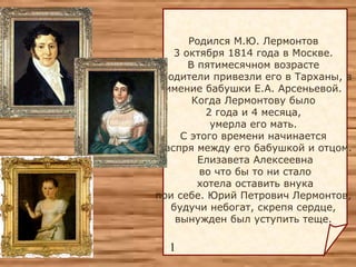 Родился М.Ю. Лермонтов  3 октября 1814 года в Москве.  В  пятимесячном  возрасте  родители привезли его в Тарханы,  в имение бабушки Е.А. Арсеньевой.  Когда Лермонтову было  2 года и 4 месяца,  умерла его мать.  С этого времени начинается  распря между его бабушкой и отцом. Елизавета Алексеевна  во что бы то н и  стало хотела оставить внука  при себе. Юрий Петрович Лермонтов,  будучи небогат, скрепя сердце ,   вынужден был уступить теще.  1 