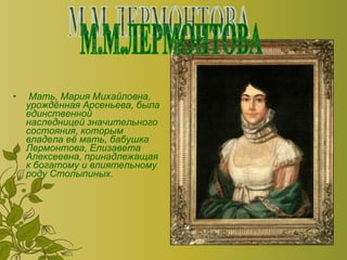Мать, Мария Михайловна, урождённая Арсеньева, была единственной наследницей значительного состояния, которым владела её мать, бабушка Лермонтова, Елизавета Алексеевна, принадлежащая к богатому и влиятельному роду Столыпиных.  М.М.ЛЕРМОНТОВА 