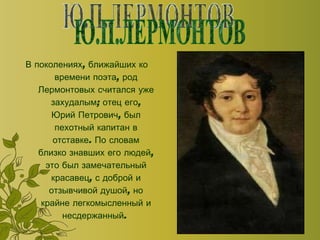 В поколениях, ближайших ко времени поэта, род Лермонтовых считался уже захудалым; отец его, Юрий Петрович, был пехотный капитан в отставке. По словам близко знавших его людей, это был замечательный красавец, с доброй и отзывчивой душой, но крайне легкомысленный и несдержанный.  Ю.П.ЛЕРМОНТОВ 