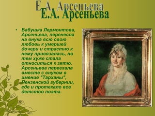 Бабушка Лермонтова, Арсеньева, перенесла на внука всю свою любовь к умершей дочери и страстно к нему привязалась, но тем хуже стала относиться к зятю. Арсеньева переехала вместе с внуком в имение "Тарханы", Пензенской губернии, где и протекало все детство поэта.  Е.А. Арсеньева 