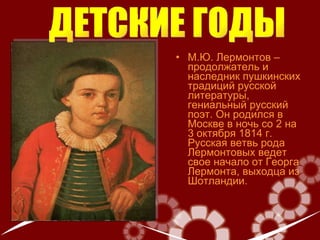 М.Ю. Лермонтов – продолжатель и наследник пушкинских традиций русской литературы ,  гениальный русский поэт.  Он р одился в Москве в ночь со 2 на 3 октября 1814 г. Русская ветвь рода Лермонтовых ведет свое начало от Георга Лермонта, выходца из Шотландии . ДЕТСКИЕ ГОДЫ 