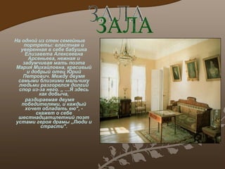 На одной из стен семейные портреты: властная и уверенная в себе бабушка Елизавета Алексеевна Арсеньева ,  нежная и задумчивая мать поэта Мария Михайловна, красивый и добрый отец Юрий Петрович.  М ежду двумя самыми близкими мальчику людьми разгорелся долгий спор из-за него .  „  … Я здесь как добыча, раздираемая двумя победителями, и каждый хочет обладать ею", - скажет о себе шестнадцатилетний поэт устами героя драмы „Люди и страсти". ЗАЛА 