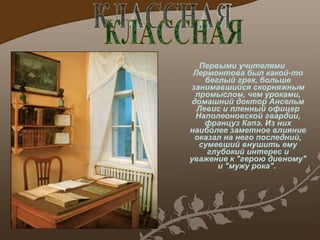 Первыми учителями Лермонтова был какой-то беглый грек, больше занимавшийся скорняжным промыслом, чем уроками, домашний доктор Ансельм Левис и пленный офицер Наполеоновской гвардии, француз Капэ. Из них наиболее заметное влияние оказал на него последний, сумевший внушить ему глубокий интерес и уважение к "герою дивному" и "мужу рока".  КЛАССНАЯ 