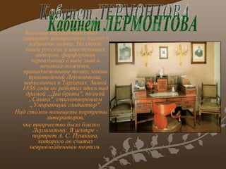Большой письменный стол занимает центральное место в кабинете поэта. На столе книги русских и иностранных авторов, фарфоровая чернильница в виде льва и печатка-ножичек, принадлежавшие поэту, копии произведений Лермонтова, написанных в Тарханах. Зимой 1836 года он работал здесь над драмой „Два брата", поэмой „Сашка", стихотворением „Умирающий гладиатор". Над столом помещены портреты литераторов , чье творчество было близко Лермонтову. В центре - портрет А. С. Пушкина, которого он считал непревзойденным поэтом. Кабинет ЛЕРМОНТОВА 