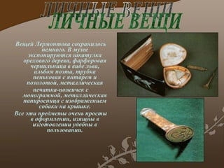 Вещей Лермонтова сохранилось немного. В музее экспонируются шкатулка орехового дерева, фарфоровая чернильница в виде льва, альбом поэта, трубка пен ь ковая с янтарем и позолотой, металлическая печатка-ножичек с монограммой, металлическая папиросница с изображением собаки на крышке. Все эти предметы очень просты в оформлении, изящны в изготовлении удобны в пользовании. ЛИЧНЫЕ ВЕЩИ 