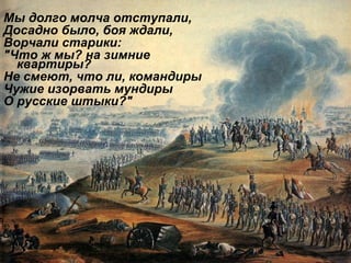 Мы долго молча отступали,  Досадно было, боя ждали,  Ворчали старики:  "Что ж мы? на зимние квартиры?  Не смеют, что ли, командиры  Чужие изорвать мундиры  О русские штыки?"  