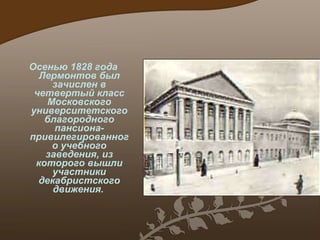 Осенью 1828 год а  Лермонтов был зачислен в четвертый класс Московского университетского благородного пансиона -  привилегированного учебного заведения, из которого вышли  участники  декабристского движения.   Московский благородный пансион 