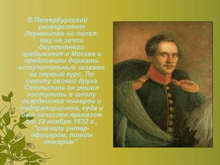 В Петербургский университет Лермонтов не попал: ему не зачли двухлетнего пребывания в Москве и предложили держать вступительный экзамен на первый курс. По совету своего друга Столыпина он решил поступить в школу гвардейских юнкеров и подпрапорщиков, куда и был зачислен приказом от 10 ноября 1832 г., "сначала унтер-офицером, потом юнкером"   