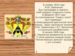 В ноябре 1834 года М.Ю. Лермонтов  был произведен в корнеты  лейб-гвардии Гусарского полка. В феврале 1837 года  за стихотворение "Смерть поэта"  был переведен  в Нижегородский драгунский полк  на Кавказ.  Здесь произошло знакомство М.Ю. Лермонтова с В.Г. Белинским и ссыльными декабристами.  В начале 1838 года  М.Ю. Лермонтов возвратился из ссылки.  С этого времени каждый номер "Отечественных записок" выходит с его стихами.    4 