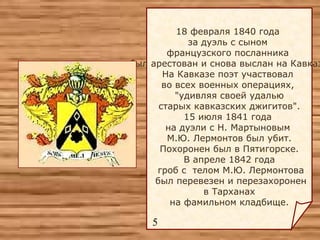 18 февраля 1840 года  за дуэль с сыном  французского посланника  был арестован и снова выслан на Кавказ.  На Кавказе поэт участвовал  во всех военных операциях,  "удивляя своей удалью старых кавказских джигитов".  15 июля 1841 года  на дуэли с Н. Мартыновым  М.Ю. Лермонтов был убит. Похоронен был в Пятигорске.  В апреле 1842 года гроб с  телом М.Ю. Лермонтова был перевезен и перезахоронен в Тарханах  на фамильном кладбище. 5 